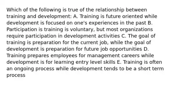 Which of the following is true of the relationship between training and development: A. Training is future oriented while development is focused on one's experiences in the past B. Participation is training is voluntary, but most organizations require participation in development activities C. The goal of training is preparation for the current job, while the goal of development is preparation for future job opportunities D. Training prepares employees for management careers while development is for learning entry level skills E. Training is often an ongoing process while development tends to be a short term process