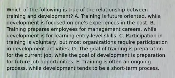 Which of the following is true of the relationship between training and development? A. Training is future oriented, while development is focused on one's experiences in the past. B. Training prepares employees for management careers, while development is for learning entry-level skills. C. Participation in training is voluntary, but most organizations require participation in development activities. D. The goal of training is preparation for the current job, while the goal of development is preparation for future job opportunities. E. Training is often an ongoing process, while development tends to be a short-term process.