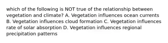 which of the following is NOT true of the relationship between vegetation and climate? A. Vegetation influences ocean currents B. Vegetation influences cloud formation C. Vegetation influences rate of solar absorption D. Vegetation influences regional precipitation patterns