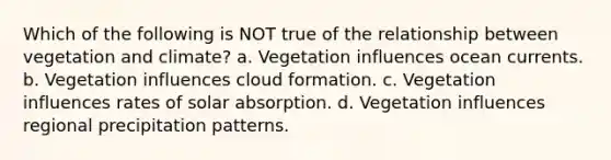 Which of the following is NOT true of the relationship between vegetation and climate? a. Vegetation influences ocean currents. b. Vegetation influences cloud formation. c. Vegetation influences rates of solar absorption. d. Vegetation influences regional precipitation patterns.