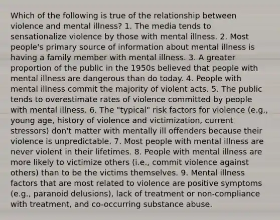 Which of the following is true of the relationship between violence and mental illness? 1. The media tends to sensationalize violence by those with mental illness. 2. Most people's primary source of information about mental illness is having a family member with mental illness. 3. A greater proportion of the public in the 1950s believed that people with mental illness are dangerous than do today. 4. People with mental illness commit the majority of violent acts. 5. The public tends to overestimate rates of violence committed by people with mental illness. 6. The "typical" risk factors for violence (e.g., young age, history of violence and victimization, current stressors) don't matter with mentally ill offenders because their violence is unpredictable. 7. Most people with mental illness are never violent in their lifetimes. 8. People with mental illness are more likely to victimize others (i.e., commit violence against others) than to be the victims themselves. 9. Mental illness factors that are most related to violence are positive symptoms (e.g., paranoid delusions), lack of treatment or non-compliance with treatment, and co-occurring substance abuse.