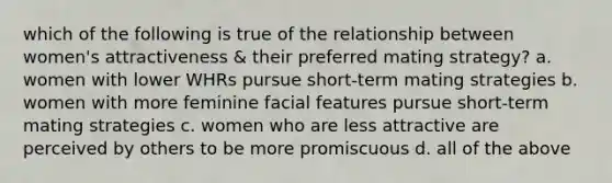 which of the following is true of the relationship between women's attractiveness & their preferred mating strategy? a. women with lower WHRs pursue short-term mating strategies b. women with more feminine facial features pursue short-term mating strategies c. women who are less attractive are perceived by others to be more promiscuous d. all of the above