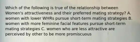 Which of the following is true of the relationship between Women's attractiveness and their preferred mating strategy? A. women with lower WHRs pursue short-term mating strategies B. women with more feminine facial features pursue short-term mating strategies C. women who are less attractive are perceived by other to be more promiscuous