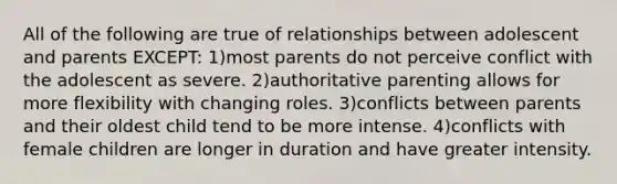 All of the following are true of relationships between adolescent and parents EXCEPT: 1)most parents do not perceive conflict with the adolescent as severe. 2)authoritative parenting allows for more flexibility with changing roles. 3)conflicts between parents and their oldest child tend to be more intense. 4)conflicts with female children are longer in duration and have greater intensity.