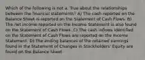 Which of the following is not a. True about the relationships between the financial statements? A) The cash reported on the Balance Sheet is reported on the Statement of Cash Flows. B) The net income reported on the Income Statement is also found on the Statement of Cash Flows. C) The cash inflows identified on the Statement of Cash Flows are reported on the Income Statement. D) The ending balances of the retained earnings found in the Statement of Changes in Stockholders' Equity are found on the Balance Sheet.