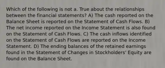 Which of the following is not a. True about the relationships between the financial statements? A) The cash reported on the Balance Sheet is reported on the Statement of Cash Flows. B) The net income reported on the Income Statement is also found on the Statement of Cash Flows. C) The cash inflows identified on the Statement of Cash Flows are reported on the Income Statement. D) The ending balances of the retained earnings found in the Statement of Changes in Stockholders' Equity are found on the Balance Sheet.