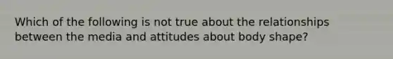 Which of the following is not true about the relationships between the media and attitudes about body shape?