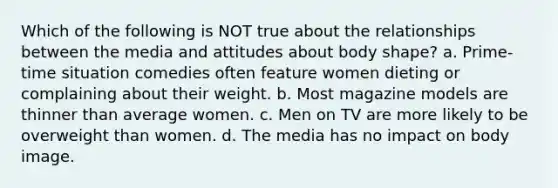 Which of the following is NOT true about the relationships between the media and attitudes about body shape? a. Prime-time situation comedies often feature women dieting or complaining about their weight. b. Most magazine models are thinner than average women. c. Men on TV are more likely to be overweight than women. d. The media has no impact on body image.