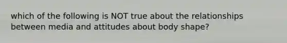 which of the following is NOT true about the relationships between media and attitudes about body shape?