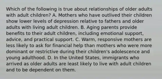 Which of the following is true about relationships of older adults with adult children? A. Mothers who have outlived their children show lower levels of depression relative to fathers and older adults with living adult children. B. Aging parents provide benefits to their adult children, including emotional support, advice, and practical support. C. Warm, responsive mothers are less likely to ask for financial help than mothers who were more dominant or restrictive during their children's adolescence and young adulthood. D. In the United States, immigrants who arrived as older adults are least likely to live with adult children and to be dependent on them.