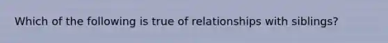 Which of the following is true of relationships with siblings?