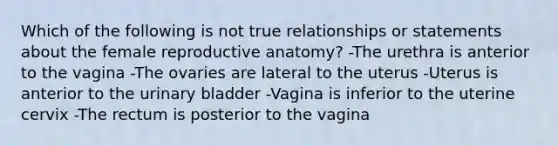 Which of the following is not true relationships or statements about the female reproductive anatomy? -The urethra is anterior to the vagina -The ovaries are lateral to the uterus -Uterus is anterior to the urinary bladder -Vagina is inferior to the uterine cervix -The rectum is posterior to the vagina