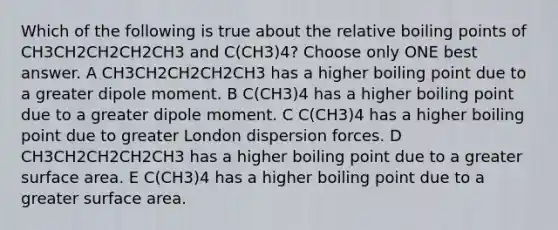 Which of the following is true about the relative boiling points of CH3CH2CH2CH2CH3 and C(CH3)4? Choose only ONE best answer. A CH3CH2CH2CH2CH3 has a higher boiling point due to a greater dipole moment. B C(CH3)4 has a higher boiling point due to a greater dipole moment. C C(CH3)4 has a higher boiling point due to greater London dispersion forces. D CH3CH2CH2CH2CH3 has a higher boiling point due to a greater surface area. E C(CH3)4 has a higher boiling point due to a greater surface area.