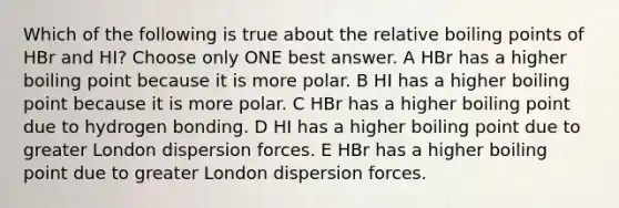 Which of the following is true about the relative boiling points of HBr and HI? Choose only ONE best answer. A HBr has a higher boiling point because it is more polar. B HI has a higher boiling point because it is more polar. C HBr has a higher boiling point due to hydrogen bonding. D HI has a higher boiling point due to greater London dispersion forces. E HBr has a higher boiling point due to greater London dispersion forces.