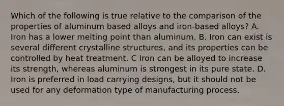 Which of the following is true relative to the comparison of the properties of aluminum based alloys and iron-based alloys? A. Iron has a lower melting point than aluminum. B. Iron can exist is several different crystalline structures, and its properties can be controlled by heat treatment. C Iron can be alloyed to increase its strength, whereas aluminum is strongest in its pure state. D. Iron is preferred in load carrying designs, but it should not be used for any deformation type of manufacturing process.