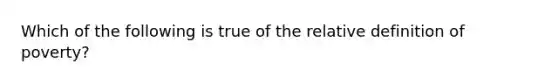 Which of the following is true of the relative definition of poverty?