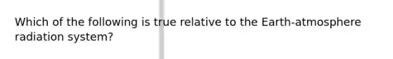 Which of the following is true relative to the Earth-atmosphere radiation system?