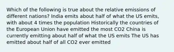 Which of the following is true about the relative emissions of different nations? India emits about half of what the US emits, with about 4 times the population Historically the countries of the European Union have emitted the most CO2 China is currently emitting about half of what the US emits The US has emitted about half of all CO2 ever emitted