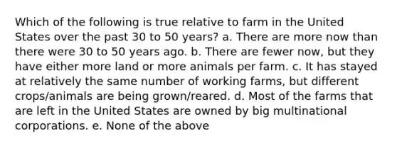 Which of the following is true relative to farm in the United States over the past 30 to 50 years? a. There are more now than there were 30 to 50 years ago. b. There are fewer now, but they have either more land or more animals per farm. c. It has stayed at relatively the same number of working farms, but different crops/animals are being grown/reared. d. Most of the farms that are left in the United States are owned by big multinational corporations. e. None of the above