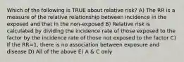 Which of the following is TRUE about relative risk? A) The RR is a measure of the relative relationship between incidence in the exposed and that in the non-exposed B) Relative risk is calculated by dividing the incidence rate of those exposed to the factor by the incidence rate of those not exposed to the factor C) If the RR=1, there is no association between exposure and disease D) All of the above E) A & C only