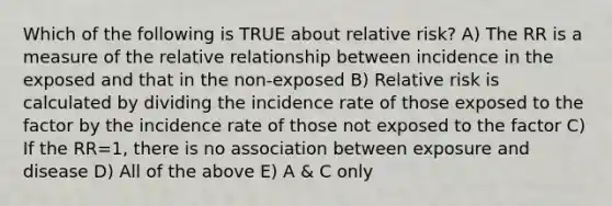 Which of the following is TRUE about relative risk? A) The RR is a measure of the relative relationship between incidence in the exposed and that in the non-exposed B) Relative risk is calculated by dividing the incidence rate of those exposed to the factor by the incidence rate of those not exposed to the factor C) If the RR=1, there is no association between exposure and disease D) All of the above E) A & C only