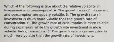 Which of the following is true about the relative volatility of investment and​ consumption? A. The growth rates of investment and consumption are equally volatile. B. The growth rate of investment is much more volatile than the growth rate of consumption. C. The growth rate of consumption is more volatile during expansions while the growth rate investment is more volatile during recessions. D. The growth rate of consumption is much more volatile than the growth rate of investment.