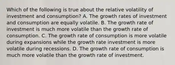 Which of the following is true about the relative volatility of investment and​ consumption? A. The growth rates of investment and consumption are equally volatile. B. The growth rate of investment is much more volatile than the growth rate of consumption. C. The growth rate of consumption is more volatile during expansions while the growth rate investment is more volatile during recessions. D. The growth rate of consumption is much more volatile than the growth rate of investment.