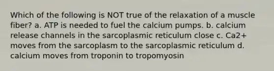 Which of the following is NOT true of the relaxation of a muscle fiber? a. ATP is needed to fuel the calcium pumps. b. calcium release channels in the sarcoplasmic reticulum close c. Ca2+ moves from the sarcoplasm to the sarcoplasmic reticulum d. calcium moves from troponin to tropomyosin