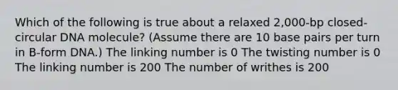 Which of the following is true about a relaxed 2,000-bp closed-circular DNA molecule? (Assume there are 10 base pairs per turn in B-form DNA.) The linking number is 0 The twisting number is 0 The linking number is 200 The number of writhes is 200