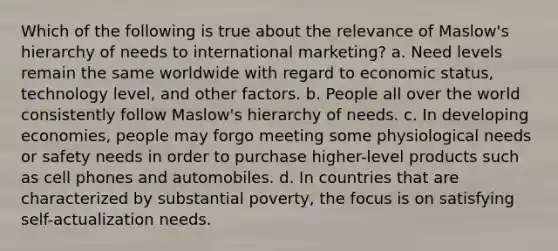 Which of the following is true about the relevance of Maslow's hierarchy of needs to international marketing? a. Need levels remain the same worldwide with regard to economic status, technology level, and other factors. b. People all over the world consistently follow Maslow's hierarchy of needs. c. In developing economies, people may forgo meeting some physiological needs or safety needs in order to purchase higher-level products such as cell phones and automobiles. d. In countries that are characterized by substantial poverty, the focus is on satisfying self-actualization needs.