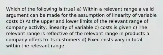 Which of the following is true? a) Within a relevant range a valid argument can be made for the assumption of linearity of variable costs b) At the upper and lower limits of the relevant range of company activity, linearity of variable c) costs is given c) The relevant range is reflective of the relevant range in products a company offers to its customers d) Fixed costs vary in total within the relevant range