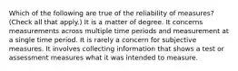 Which of the following are true of the reliability of measures? (Check all that apply.) It is a matter of degree. It concerns measurements across multiple time periods and measurement at a single time period. It is rarely a concern for subjective measures. It involves collecting information that shows a test or assessment measures what it was intended to measure.