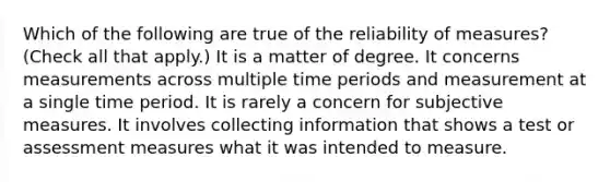 Which of the following are true of the reliability of measures? (Check all that apply.) It is a matter of degree. It concerns measurements across multiple time periods and measurement at a single time period. It is rarely a concern for subjective measures. It involves collecting information that shows a test or assessment measures what it was intended to measure.