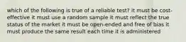 which of the following is true of a reliable test? it must be cost-effective it must use a random sample it must reflect the true status of the market it must be open-ended and free of bias it must produce the same result each time it is administered