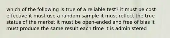 which of the following is true of a reliable test? it must be cost-effective it must use a random sample it must reflect the true status of the market it must be open-ended and free of bias it must produce the same result each time it is administered