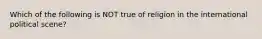 Which of the following is NOT true of religion in the international political scene?