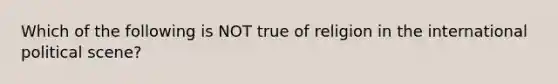 Which of the following is NOT true of religion in the international political scene?