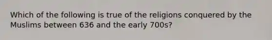 Which of the following is true of the religions conquered by the Muslims between 636 and the early 700s?