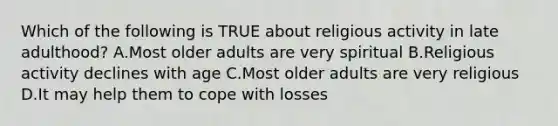 Which of the following is TRUE about religious activity in late adulthood? A.Most older adults are very spiritual B.Religious activity declines with age C.Most older adults are very religious D.It may help them to cope with losses