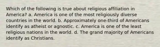 Which of the following is true about religious affiliation in America? a. America is one of the most religiously diverse countries in the world. b. Approximately one-third of Americans identify as atheist or agnostic. c. America is one of the least religious nations in the world. d. The grand majority of Americans identify as Christians.