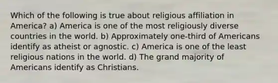 Which of the following is true about religious affiliation in America? a) America is one of the most religiously diverse countries in the world. b) Approximately one-third of Americans identify as atheist or agnostic. c) America is one of the least religious nations in the world. d) The grand majority of Americans identify as Christians.