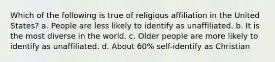 Which of the following is true of religious affiliation in the United States? a. People are less likely to identify as unaffiliated. b. It is the most diverse in the world. c. Older people are more likely to identify as unaffiliated. d. About 60% self-identify as Christian