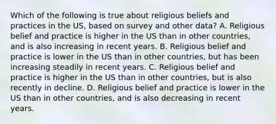 Which of the following is true about religious beliefs and practices in the US, based on survey and other data? A. Religious belief and practice is higher in the US than in other countries, and is also increasing in recent years. B. Religious belief and practice is lower in the US than in other countries, but has been increasing steadily in recent years. C. Religious belief and practice is higher in the US than in other countries, but is also recently in decline. D. Religious belief and practice is lower in the US than in other countries, and is also decreasing in recent years.