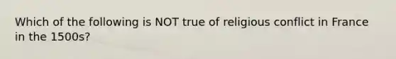 Which of the following is NOT true of religious conflict in France in the 1500s?