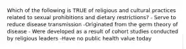 Which of the following is TRUE of religious and cultural practices related to sexual prohibitions and dietary restrictions? - Serve to reduce disease transmission -Originated from the germ theory of disease - Were developed as a result of cohort studies conducted by religious leaders -Have no public health value today