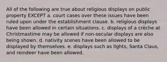 All of the following are true about religious displays on public property EXCEPT a. court cases over these issues have been ruled upon under the establishment clause. b. religious displays have been allowed in certain situations. c. displays of a crèche at Christmastime may be allowed if non-secular displays are also being shown. d. nativity scenes have been allowed to be displayed by themselves. e. displays such as lights, Santa Claus, and reindeer have been allowed.