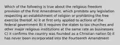 Which of the following is true about the religious freedom provision of the First Amendment, which prohibits any legislation respecting an establishment of religion or prohibiting the free exercise thereof: A) it at first only applied to actions of the federal government B) it requires the states to tax churches and other major religious institutions at the same rate as businesses C) it confirms the country was founded as a Christian nation D) it has never been incorporated into the Fourteenth Amendment