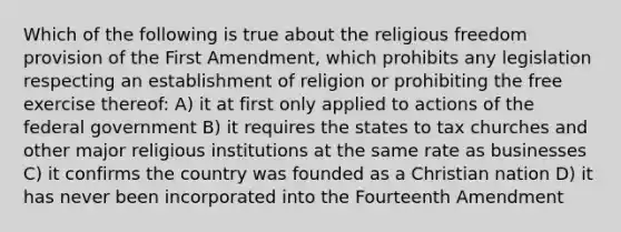 Which of the following is true about the religious freedom provision of the First Amendment, which prohibits any legislation respecting an establishment of religion or prohibiting the free exercise thereof: A) it at first only applied to actions of the federal government B) it requires the states to tax churches and other major religious institutions at the same rate as businesses C) it confirms the country was founded as a Christian nation D) it has never been incorporated into the Fourteenth Amendment