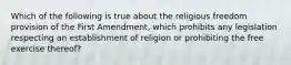 Which of the following is true about the religious freedom provision of the First Amendment, which prohibits any legislation respecting an establishment of religion or prohibiting the free exercise thereof?