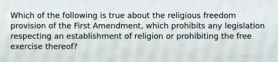 Which of the following is true about the religious freedom provision of the First Amendment, which prohibits any legislation respecting an establishment of religion or prohibiting the free exercise thereof?